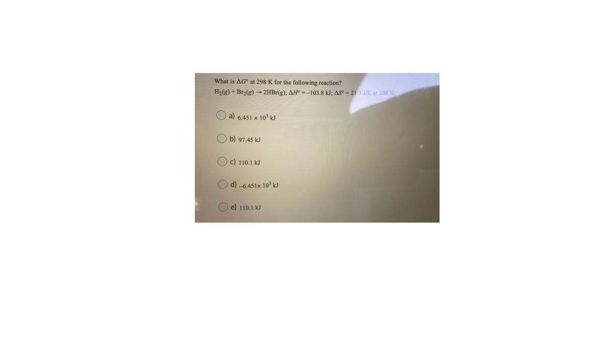 What is AG° at 298 K for the following reaction?
H2(g) + Br2(g) –→ 2HBr(g); AH° = -103.8 kJ; AS° = 21.3 J/K. at 298 K
a) 6.451 × 10³ kJ
b) 97.45 kJ
c) 110.1 kJ
d) -6.451x 103 kJ
e) 110.1 kJ
