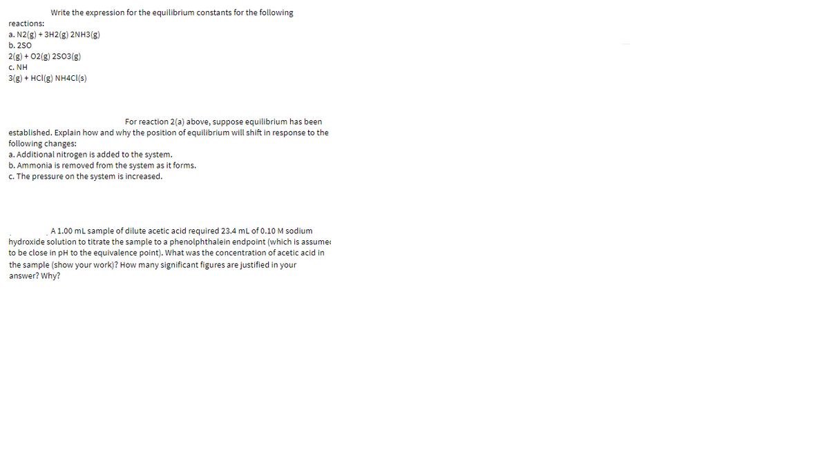Write the expression for the equilibrium constants for the following
reactions:
a. N2(g) + 3H2(g) 2NH3(g)
b. 2s0
2(g) + 02(g) 2503(g)
c. NH
3(g) + HCl(g) NH4CI(s)
For reaction 2(a) above, suppose equilibrium has been
established. Explain how and why the position of equilibrium will shift in response to the
following changes:
a. Additional nitrogen is added to the system.
b. Ammonia is removed from the system as it forms.
c. The pressure on the system is increased.
A 1.00 ml sample of dilute acetic acid required 23.4 mL of 0.10 M sodium
hydroxide solution to titrate the sample to a phenolphthalein endpoint (which is assume
to be close in pH to the equivalence point). What was the concentration of acetic acid in
the sample (show your work)? How many significant figures are justified in your
answer? Why?
