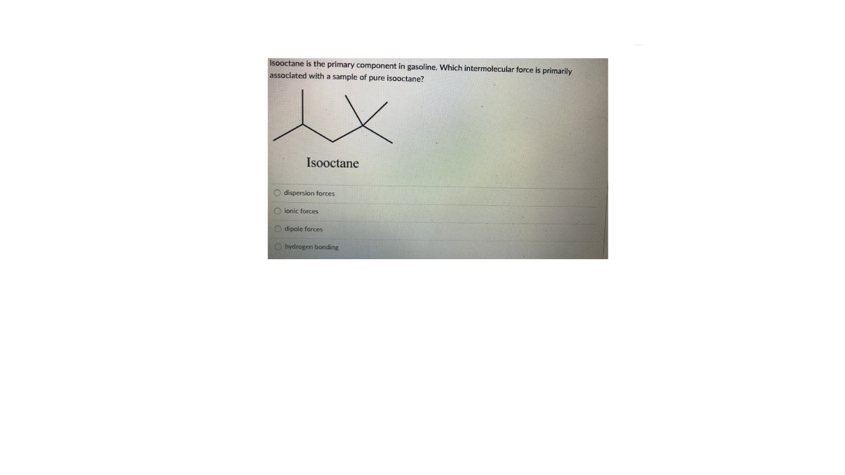 Isooctane is the primary component in gasoline. Which intermolecular force is primarily
associated with a sample of pure isooctane?
Isooctane
O dispersion forces
O ionic forces
O dipole forces
O hydrogen bonding
