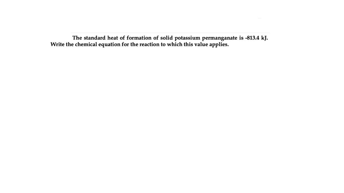 The standard heat of formation of solid potassium permanganate is -813.4 kJ.
Write the chemical equation for the reaction to which this value applies.
