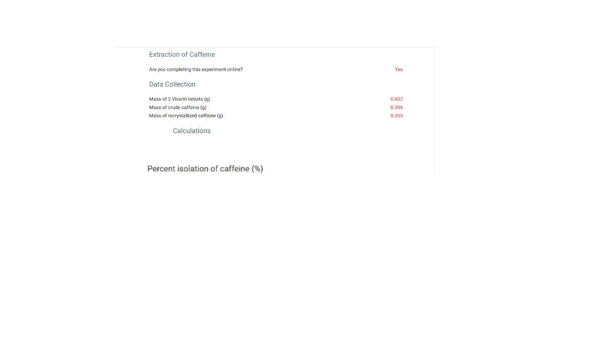 Extraction of Caffeine
Are you completing this experiment online?
Yes
Data Collection
Mass of 2 Vivarin tablets (g)
0.602
Mass of crude caffeine (g)
0.596
Mass of recrystallized caffeine (g)
0.555
Calculations
Percent isolation of caffeine (%)
