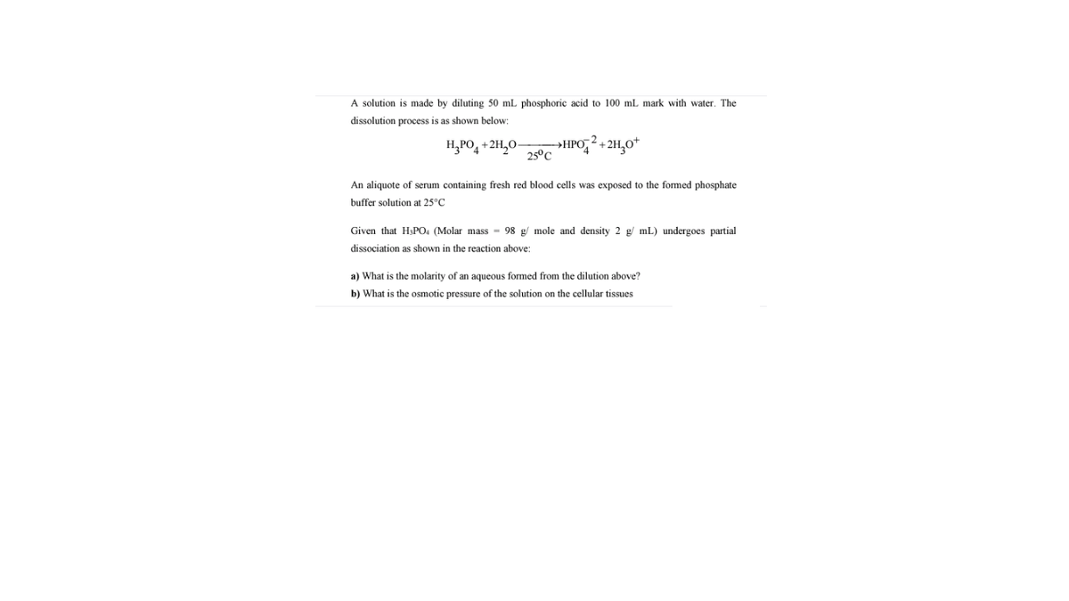 A solution is made by diluting 50 mL phosphoric acid to 100 mL mark with water. The
dissolution process is as shown below:
H,PO4 +2H,0-
→HPO,? + 2H,0*
25°C
An aliquote of serum containing fresh red blood cells was exposed to the formed phosphate
buffer solution at 25°C
Given that H&PO. (Molar mass - 98 g/ mole and density 2 g/ mL) undergoes partial
dissociation as shown in the reaction above:
a) What is the molarity of an aqueous formed from the dilution above?
b) What is the osmotic pressure of the solution on the cellular tissues
