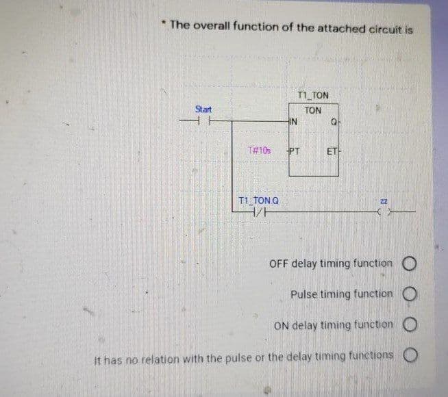 * The overall function of the attached circuit is
T1_TON
Start
TON
IN
T#10
PT
ET
T1 TONQ
OFF delay timing function O
Pulse timing function O
ON delay timing function O
it has no relation with the pulse or the delay timing functions O
