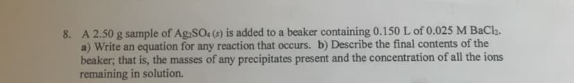 8. A 2.50 g sample of Ag,SO4 (s) is added to a beaker containing 0.150 L of 0.025 M BaCl2.
a) Write an equation for any reaction that occurs. b) Describe the final contents of the
beaker; that is, the masses of any precipitates present and the concentration of all the ions
remaining in solution.
