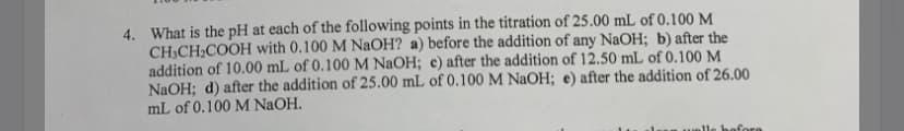 4. What is the pH at each of the following points in the titration of 25.00 mL of 0.100 M
CH,CH;COOH with 0.100 M NaOH? a) before the addition of any NaOH; b) after the
addition of 10.00 mL of 0.100 M NaOH; c) after the addition of 12.50 mL of 0.100 M
NaOH; d) after the addition of 25.00 mL of 0.100 M NaOH; e) after the addition of 26.00
mL of 0.100 M NaOH.
