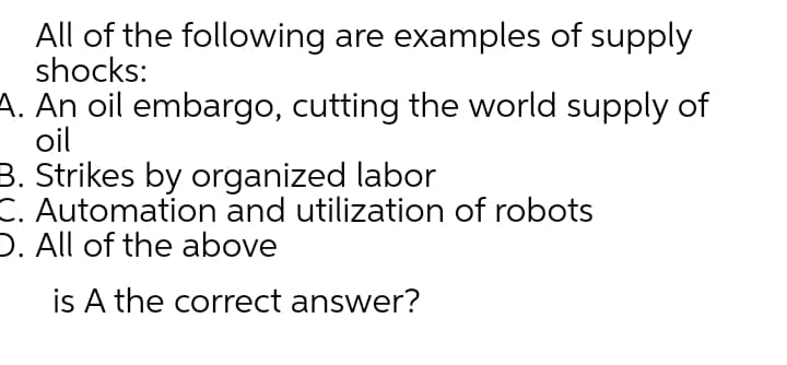 All of the following are examples of supply
shocks:
A. An oil embargo, cutting the world supply of
oil
B. Strikes by organized labor
C. Automation and utilization of robots
D. All of the above
is A the correct answer?
