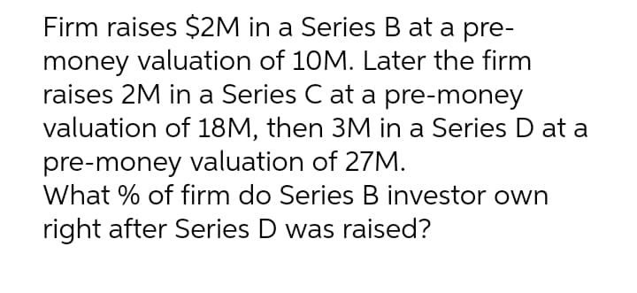 Firm raises $2M in a Series B at a pre-
money valuation of 10M. Later the firm
raises 2M in a Series C at a pre-money
valuation of 18M, then 3M in a Series D at a
pre-money valuation of 27M.
What % of firm do Series B investor own
right after Series D was raised?
