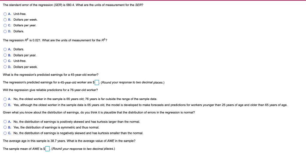 The standard error of the regression (SER) is 580.4. What are the units of measurement for the SER?
O A
Unit-free.
O B. Dollars per week.
O C. Dollars per year.
O D. Dollars
The regression R is 0.021. What are the units
measurement for the R2?
O A. Dollars.
O B. Dollars per year.
Oc. Unit-free.
O D. Dollars per week.
What is the regression's predicted eamings for a 45-year-old worker?
The regression's predicted earnings for a 45-year-old worker are S (Round your response to two decimal places.)
Will the regression give reliable predictions for a 76-year-old worker?
O A. No, the oldest worker in the sample is 65 years old; 76 years is far outside the range of the sample data
O B. Yes, although the oldest worker in the sample data is 65 years old, the model is developed to make forecasts and predictions for workers younger than 25 years of age and older than 65 years of age.
Given what you know about the distribution
earnings, do you think it is plausible that the distribution of errors in the regression is normal?
O A. No, the distribution of earnings is positively skewed and has kurtosis larger than the nomal.
O B. Yes, the distribution of eamings is symmetric and thus normal.
O C. No, the distribution of earnings is negatively skewed and has kurtosis smaller than the nomal.
The average age in this sample is 38.7 years. What is the average value of AWE in the sample?
The sample mean of AWE is $| (Round your response to two decimal places.)
