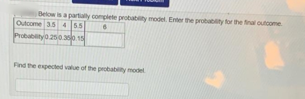 Below is a partially complete probability model, Enter the probability for the final outcome.
Outcome 3.5 4 5.5
Probability 0.25 0.35|0.15
Find the expected value of the probability model.
