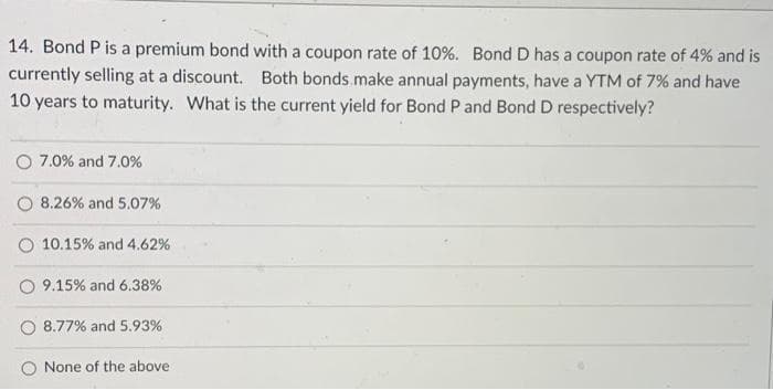 14. Bond P is a premium bond with a coupon rate of 10%. Bond D has a coupon rate of 4% and is
currently selling at a discount. Both bonds.make annual payments, have a YTM of 7% and have
10 years to maturity. What is the current yield for Bond P and Bond D respectively?
O 7.0% and 7.0%
8.26% and 5.07%
O 10.15% and 4.62%
9.15% and 6.38%
O 8.77% and 5.93%
O None of the above
