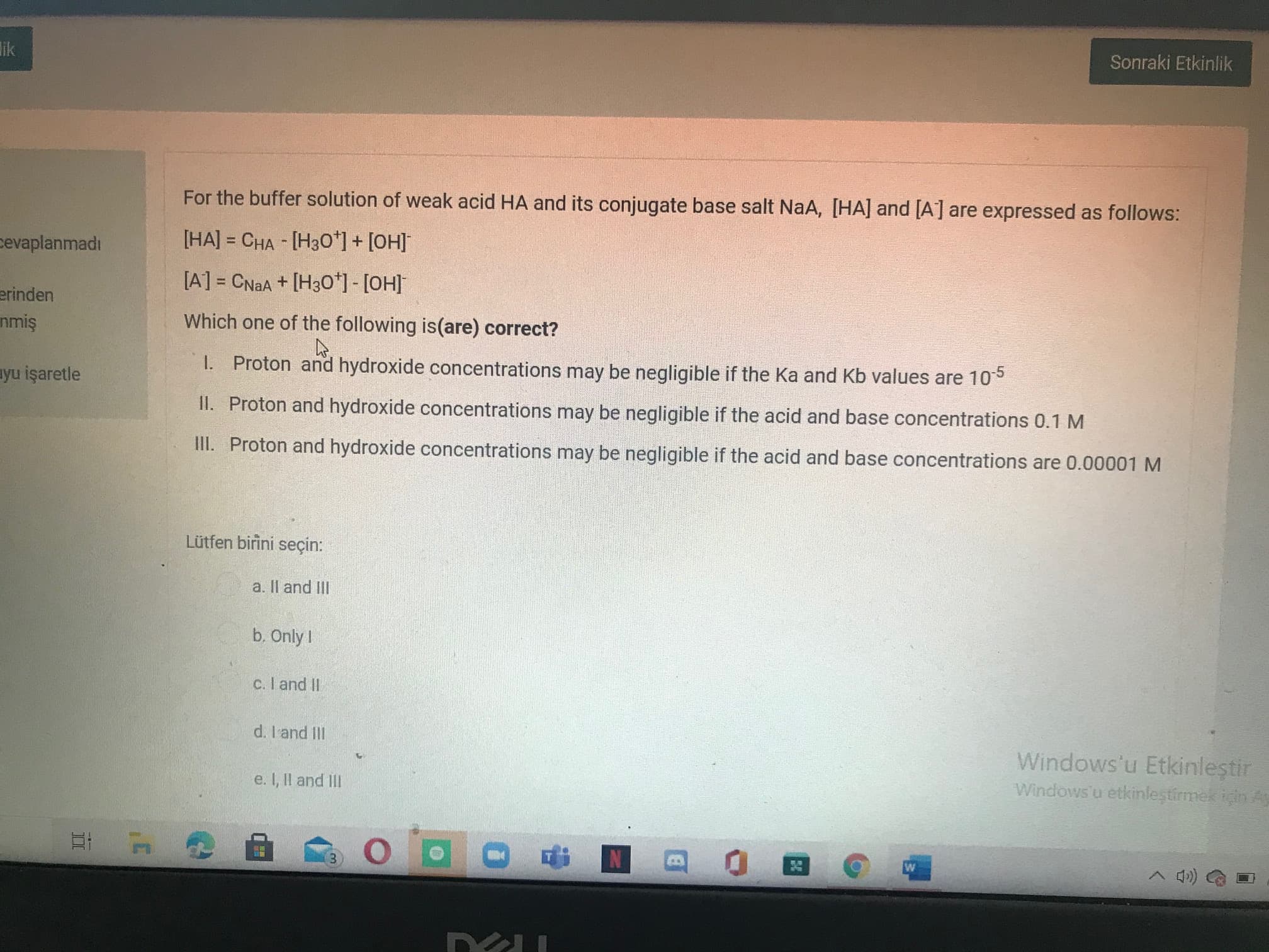 For the buffer solution of weak acid HA and its conjugate base salt NaA, [HA] and [A] are expressed as follows:
[HA] = CHA - [H3O*] + [OH]
%3D
[A] = CNAA + [H3O*] - [OH]
%3D
Which one of the following is(are) correct?
I. Proton and hydroxide concentrations may be negligible if the Ka and Kb values are 105
II. Proton and hydroxide concentrations may be negligible if the acid and base concentrations 0.1 M
II. Proton and hydroxide concentrations may be negligible if the acid and base concentrations are 0.00001 M
Lütfen birini seçin:
a. Il and IlII
b. Only I
C. I and I
d. I'and II
Windows'u Etkinleştir
Windows'u etkinleştirmek için
e. I, Il and II
