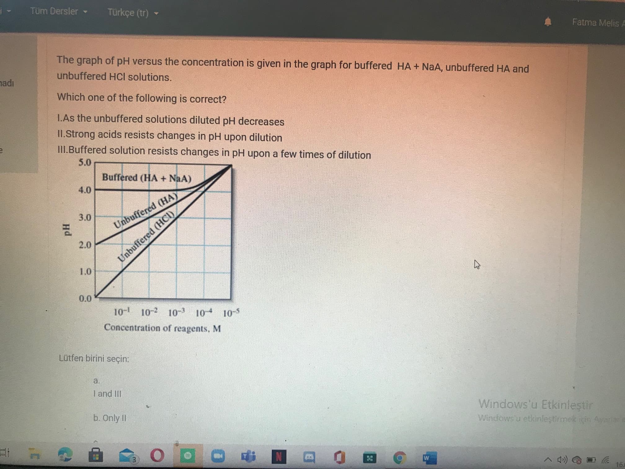 The graph of pH versus the concentration is given in the graph for buffered HA + NaA, unbuffered HA and
unbuffered HCl solutions.
Which one of the following is correct?
L.As the unbuffered solutions diluted pH decreases
II.Strong acids resists changes in pH upon dilution
III.Buffered solution resists changes in pH upon a few times of dilution
5.0
Buffered (HA + NaA)
4.0
3.0
Unbuffered (HAY
2.0
Unbuffered (HCI)
1.0
0.0
10- 10-2 10 10 10-5
Concentration of reagents, M
Lütfen birini seçin:
a.
I and III
b. Only II
Windows'u
Windowsu etki
