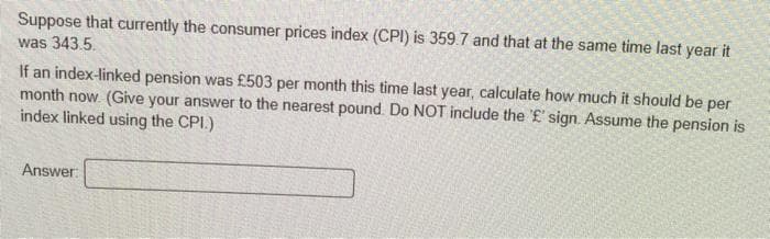 Suppose that currently the consumer prices index (CPI) is 359.7 and that at the same time last year it
was 343.5.
If an index-linked pension was £503 per month this time last year, calculate how much it should be per
month now. (Give your answer to the nearest pound. Do NOT include the '£' sign. Assume the pension is
index linked using the CPI.)
Answer:
