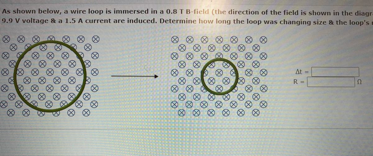 As shown below, a wire loop is immersed in a 0.8 T B-field (the direction of the field is shown in the diagr-
9.9 V voltage & a 1.5 A current are induced. Determine how long the loop was changing size & the loop's
AA
0 0 0 0
A
0 0 0 0
D
A
8
Ø
A
Ø
Đ
DAF D
A
Ø
D
A
&
Ø
e
A
Ø
8
X
A
Ø
A
∞
Ø
Ø
O
@
0 0 0
0 0 0
0 0 0 0 0 0
0 0 0 0 0
@
e
8
D
D
O
A
B
B
ӨӨӨӨ
H
A
A
0 0
0 0 0
e
H
H
A
A
At =
R =
2