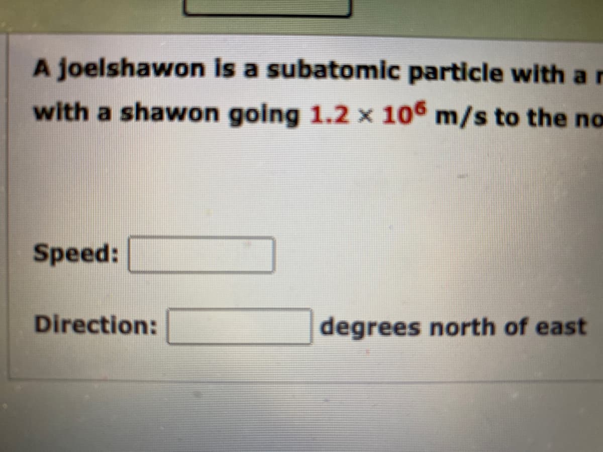 A joelshawon is a subatomic particle with a r
with a shawon going 1.2 × 106 m/s to the no
Speed:
Direction:
degrees north of east