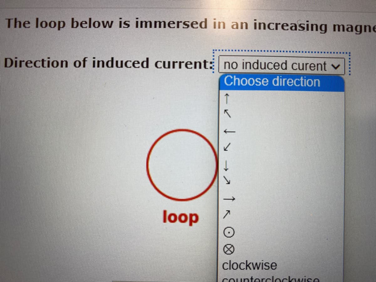 The loop below is immersed in an increasing magne
Direction of induced current: no induced curent v
Choose direction
↑
O
> → 7
loop
clockwise
counterclockwise