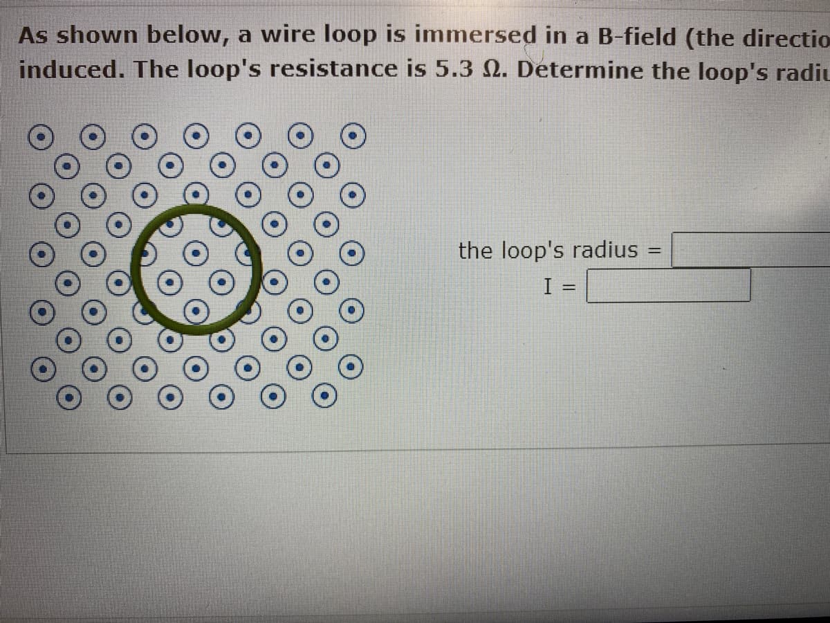 As shown below, a wire loop is immersed in a B-field (the directio
induced. The loop's resistance is 5.3 . Determine the loop's radiu
the loop's radius
I =
=