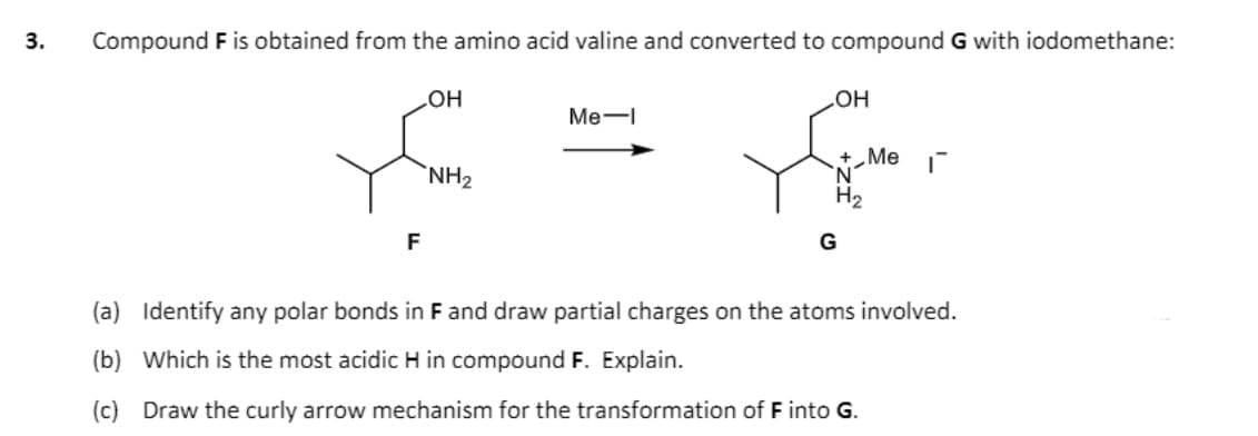 3.
Compound F is obtained from the amino acid valine and converted to compound G with iodomethane:
Он
Me-
HO
+„Me
'N'
H2
`NH2
G
(a) Identify any polar bonds in F and draw partial charges on the atoms involved.
(b) Which is the most acidic H in compound F. Explain.
(c) Draw the curly arrow mechanism for the transformation of F into G.
