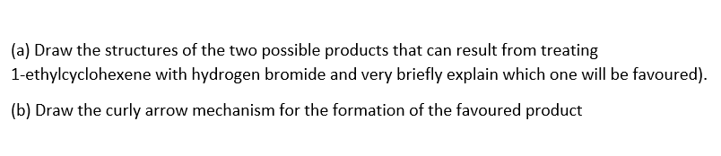 (a) Draw the structures of the two possible products that can result from treating
1-ethylcyclohexene with hydrogen bromide and very briefly explain which one will be favoured).
(b) Draw the curly arrow mechanism for the formation of the favoured product
