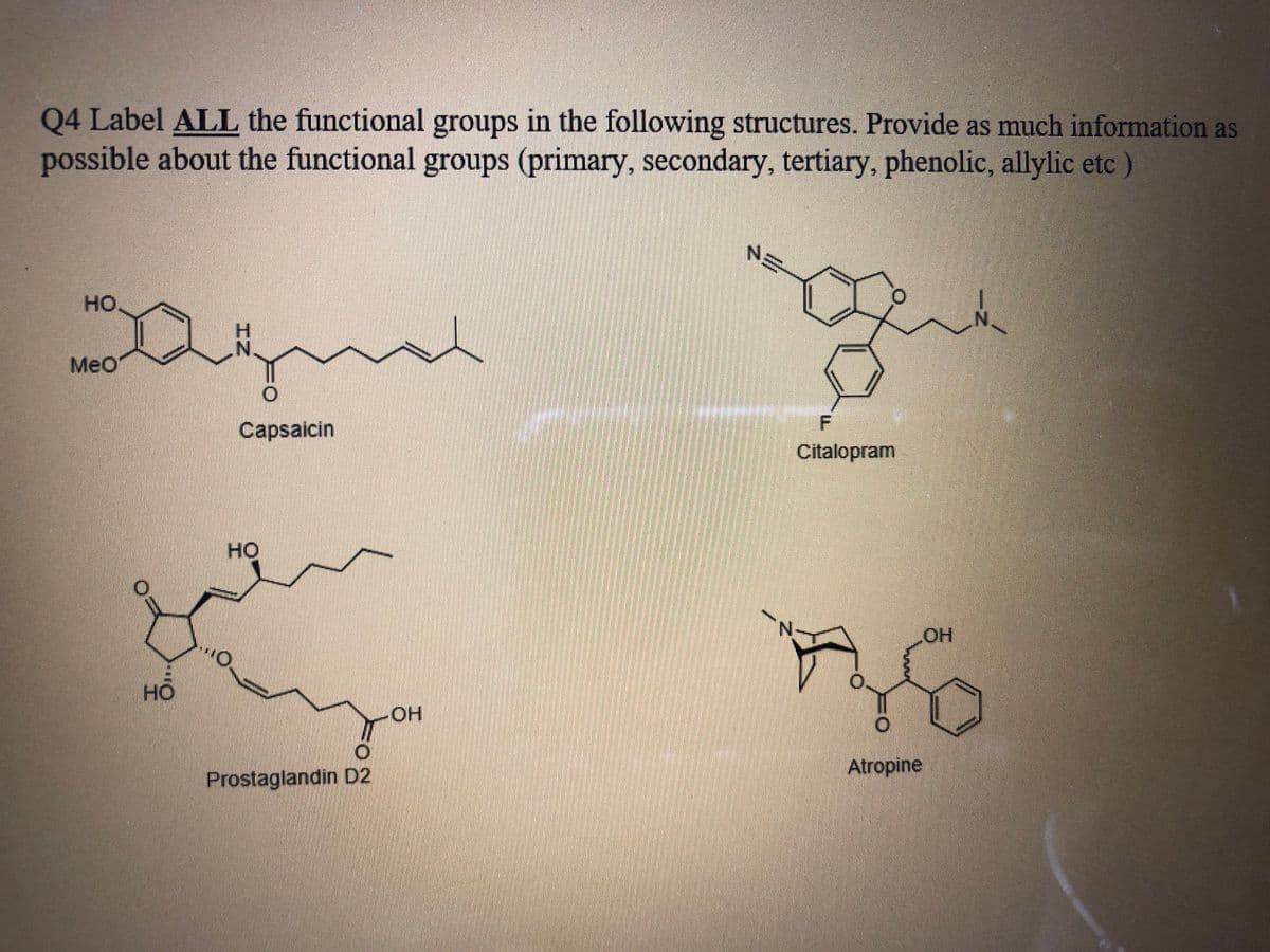 Q4 Label ALL the functional groups in the following structures. Provide as much information as
possible about the functional groups (primary, secondary, tertiary, phenolic, allylic etc)
но.
Meo
Capsaicin
Citalopram
но
HO
но
HO.
Atropine
Prostaglandin D2
