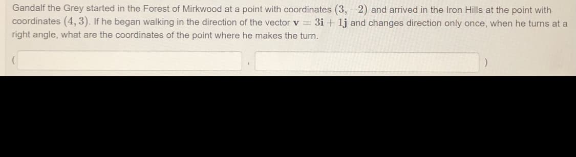 Gandalf the Grey started in the Forest of Mirkwood at a point with coordinates (3, -2) and arrived in the Iron Hills at the point with
coordinates (4, 3). If he began walking in the direction of the vector v= 3i + 1j and changes direction only once, when he turns at a
right angle, what are the coordinates of the point where he makes the turn.
