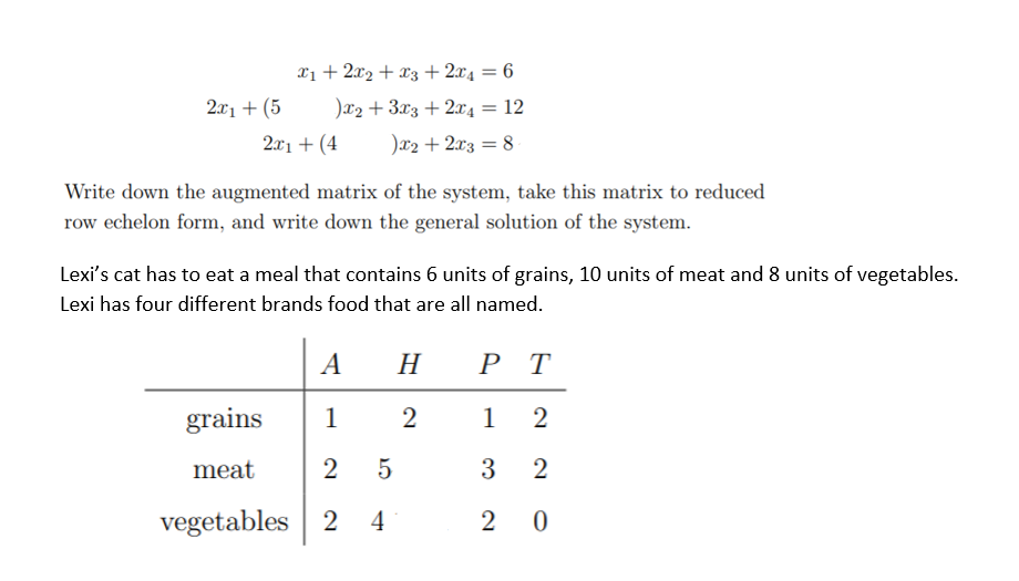 Xị + 2x2 + x3+2x4 = 6
2л, + (5
)x2 + 3x3 +2x4 = 12
2x1 + (4
)x2 + 2x3 = 8
Write down the augmented matrix of the system, take this matrix to reduced
row echelon form, and write down the general solution of the system.
Lexi's cat has to eat a meal that contains 6 units of grains, 10 units of meat and 8 units of vegetables.
Lexi has four different brands food that are all named.
A
H
РТ
grains
1
1
meat
2 5
3
2
vegetables 2
4
2 0
