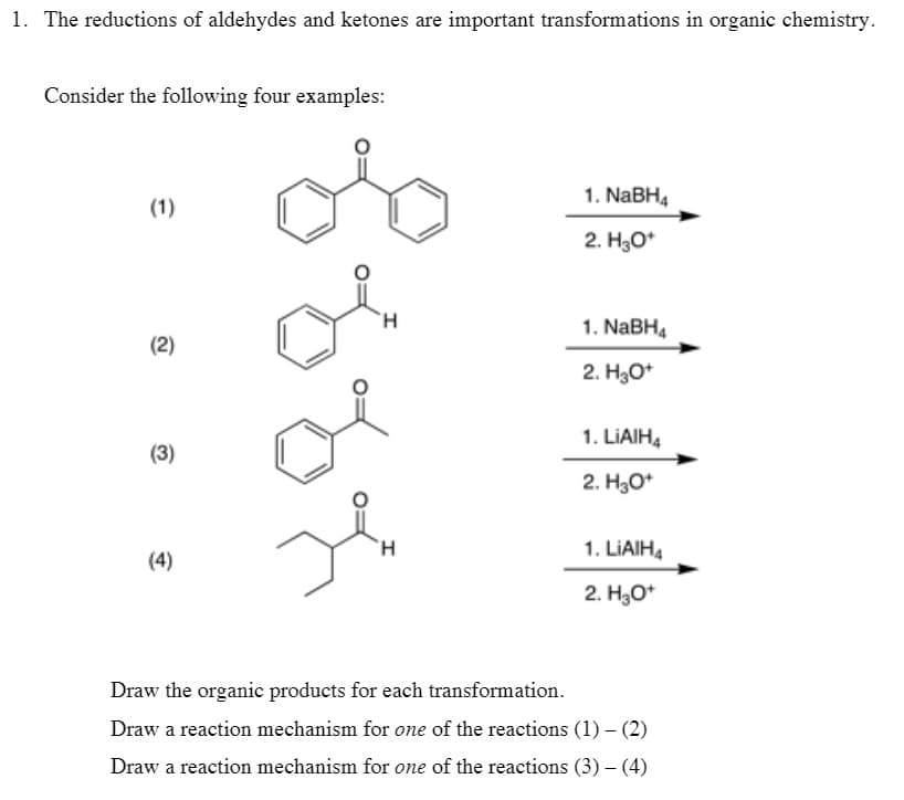 1. The reductions of aldehydes and ketones are important transformations in organic chemistry.
Consider the following four examples:
1. NABH4
(1)
2. H30*
H.
1. NABH4
(2)
2. H3O*
1. LIAIH4
(3)
2. H30*
H.
1. LIAIH4
(4)
2. H30*
Draw the organic products for each transformation.
Draw a reaction mechanism for one of the reactions (1) – (2)
Draw a reaction mechanism for one of the reactions (3) – (4)
