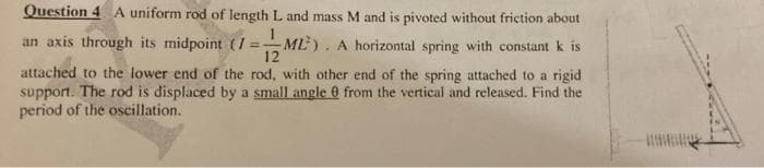 Question 4 A uniform rod of length L and mass M and is pivoted without friction about
an axis through its midpoint (/
ML). A horizontal spring with constant k is
12
%3D
attached to the lower end of the rod, with other end of the spring attached to a rigid
support. The rod is displaced by a small angle 0 from the vertical and released. Find the
period of the oscillation.
