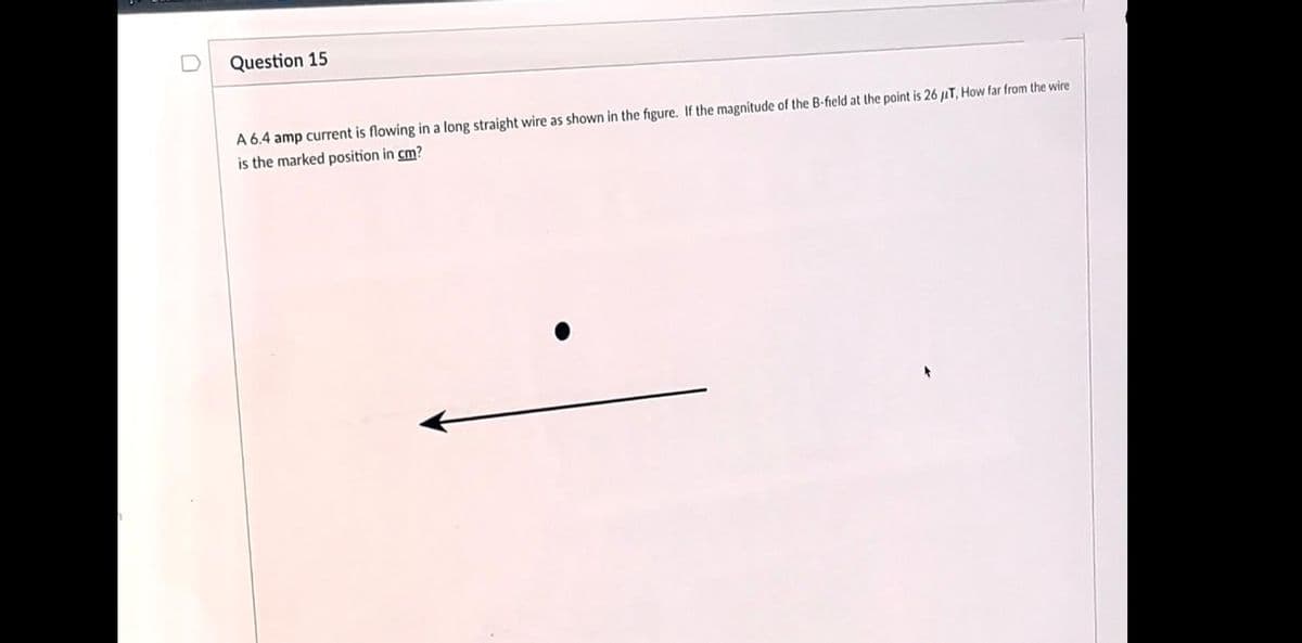 Question 15
A 6.4 amp current is flowing in a long straight wire as shown in the figure. If the magnitude of the B-field at the point is 26 uT, How far from the wire
is the marked position in cm?
