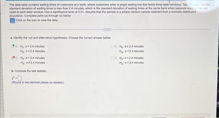 The data table contains waiting times of customers at a bank, where customers enter a single waiting line that feeds three tellerwindows. Test
standard deviation of waiting times is less than 2.4 minutes, which is the standard deviation of waiting times at the same bank when separate waiurng es are
used at each teller window. Use a significance level of 0.01. Assume that the sample is a simple random sample selected from a normally distributed
population. Complete parts (a) through (d) below.
E Click on the icon to view the data.
that the
a. Identify the null and alternative hypotheses. Choose the correct answer below.
A. Hg: a=24 minutes
HA o<24 minutes
OB. Ho: o2 24 minutes
HAa<24 minutes
C. Hg: a = 2.4 minutes
O D. Ho: a<24 minutes
HAo24 minutes
HA o424 minutes
b. Compute the test statistic.
(Round to two decimal places as needed.)

