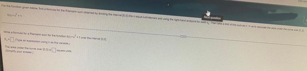 Next question
For the function given below, find a formula for the Riemann sum obtained by dividing the interval 0,31 into n equal subintervals and using the right-hand endpoint for each a Then take a limit of this sum as n co to caloulate the area under the curve over (0.31
Write a formula for a Riemann sum for the function fix)=x+ 1 over the interval 10.31
S,- Type an expression using n as the variable.)
The area under the curve over (0,3) is square units.
(Simplity your answer)
