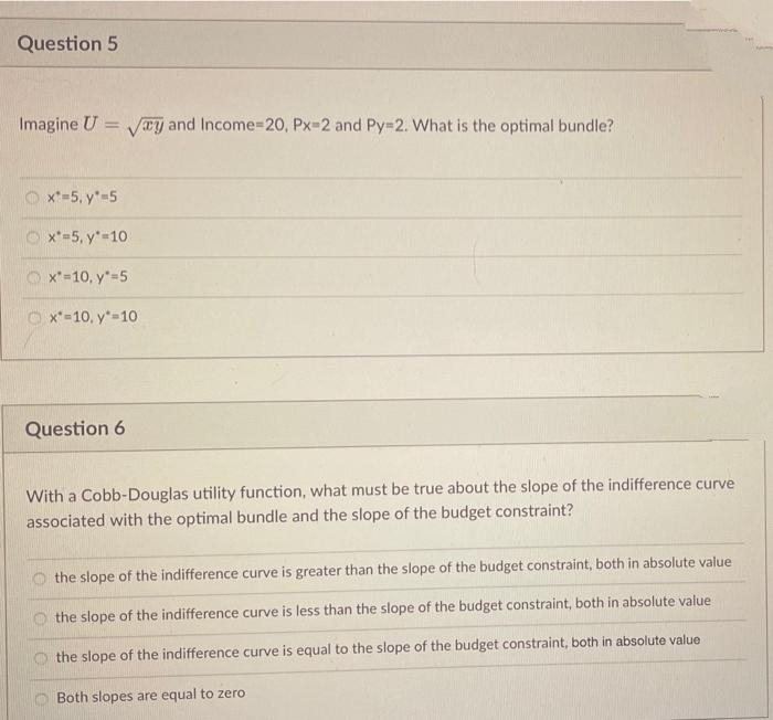 Question 5
Imagine U =
Ty and Income=20, Px-2 and Py=2. What is the optimal bundle?
%3D
x*=5, y*=5
O x*-5, y*-10
O x*-10, y"=5
O x*-10, y*=10
Question 6
With a Cobb-Douglas utility function, what must be true about the slope of the indifference curve
associated with the optimal bundle and the slope of the budget constraint?
the slope of the indifference curve is greater than the slope of the budget constraint, both in absolute value
the slope of the indifference curve is less than the slope of the budget constraint, both in absolute value
the slope of the indifference curve is equal to the slope of the budget constraint, both in absolute value
O Both slopes are equal to zero
