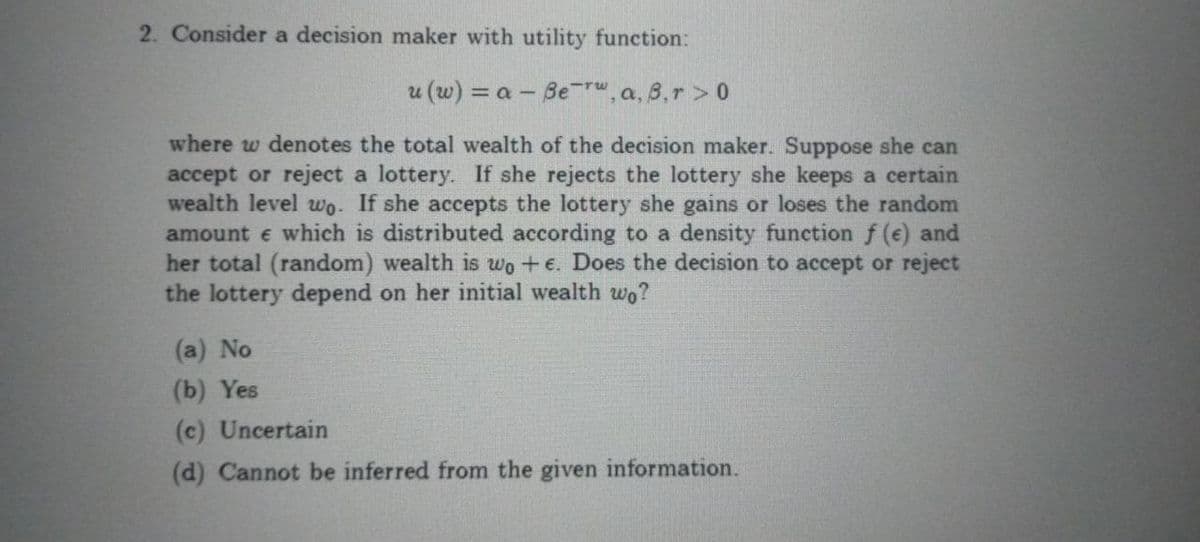 2. Consider a decision maker with utility function:
u (w) = a - Be r", a, 3,r > 0
where w denotes the total wealth of the decision maker. Suppose she can
accept or reject a lottery. If she rejects the lottery she keeps a certain
wealth level wo. If she accepts the lottery she gains or loses the random
amount e which is distributed according to a density function f (e) and
her total (random) wealth is wo +e. Does the decision to accept or reject
the lottery depend on her initial wealth wo?
(a) No
(b) Yes
(c) Uncertain
(d) Cannot be inferred from the given information.
