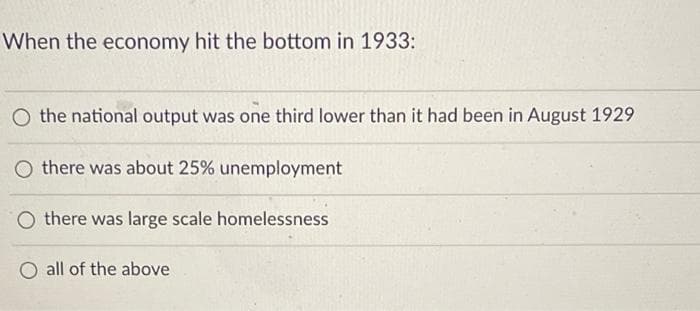 When the economy hit the bottom in 1933:
O the national output was one third lower than it had been in August 1929
O there was about 25% unemployment
there was large scale homelessness
all of the above
