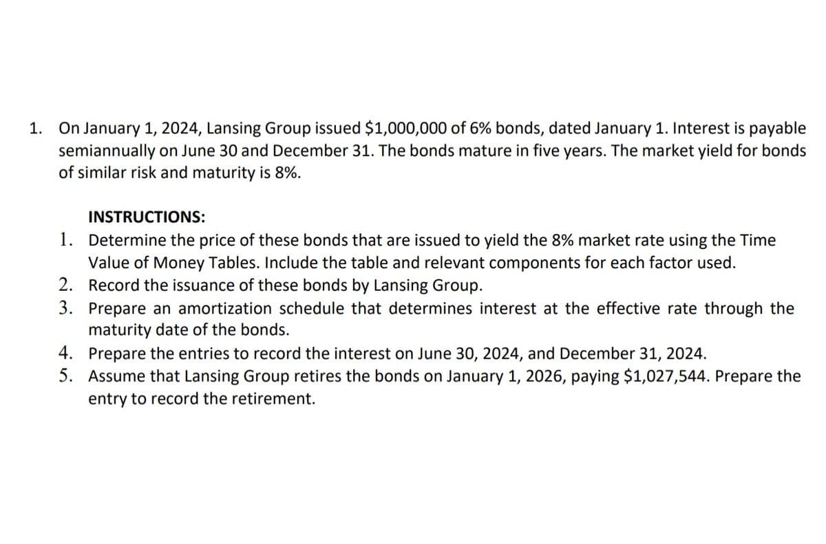 1. On January 1, 2024, Lansing Group issued $1,000,000 of 6% bonds, dated January 1. Interest is payable
semiannually on June 30 and December 31. The bonds mature in five years. The market yield for bonds
of similar risk and maturity is 8%.
INSTRUCTIONS:
1.
Determine the price of these bonds that are issued to yield the 8% market rate using the Time
Value of Money Tables. Include the table and relevant components for each factor used.
2. Record the issuance of these bonds by Lansing Group.
3.
Prepare an amortization schedule that determines interest at the effective rate through the
maturity date of the bonds.
4.
Prepare the entries to record the interest on June 30, 2024, and December 31, 2024.
5. Assume that Lansing Group retires the bonds on January 1, 2026, paying $1,027,544. Prepare the
entry to record the retirement.