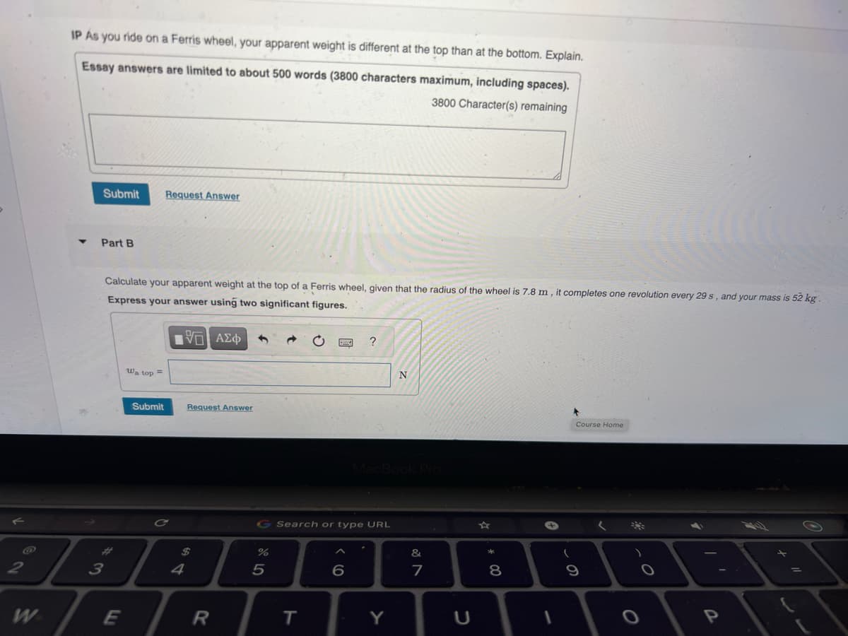 2
W
IP As you ride on a Ferris wheel, your apparent weight is different at the top than at the bottom. Explain.
Essay answers are limited to about 500 words (3800 characters maximum, including spaces).
3800 Character(s) remaining
Submit Request Answer
Part B
Calculate your apparent weight at the top of a Ferris wheel, given that the radius of the wheel is 7.8 m, it completes one revolution every 29 s, and your mass is 52 kg.
Express your answer using two significant figures.
IVE ΑΣΦ
3
7
E
Wa top=
Submit
C
4
Request Answer
R
G Search or type URL
%
5
T
?
6
Y
N
&
7
U
* 00
8
+
1
*
Course Home
(
9
*
2
=