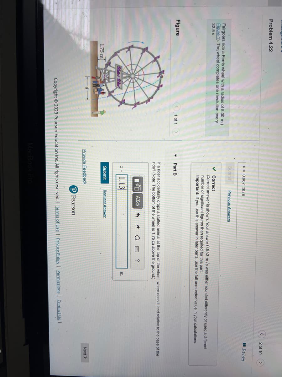 Assignment
Problem 4.22
Fairgoers ride a Ferris wheel with a radius of 5.00 m (
Figure 1). The wheel completes one revolution every
32.5 s.
Figure
1.75 m
<1 of 1
▼
v= 0.967 m/s.
Submit
✓
Part B
Correct
Correct answer is shown. Your answer 0.952 m/s was either rounded differently or used a different
number of significant figures than required for this part.
Important: If you use this answer in later parts, use the full unrounded value in your calculations.
x= 1.13
Previous Answers
If a rider accidentally drops a stuffed animal at the top of the wheel, where does it land relative to the base of the
ride? (Note: The bottom of the wheel is 1.75 m above the ground.)
[5] ΑΣΦ
Submit Request Answer
Provide Feedback
MacBook Pro
P Pearson
?
2 of 10
m
Copyright © 2023 Pearson Education Inc. All rights reserved. | Terms of Use | Privacy Policy | Permissions | Contact Us |
Review
Next >