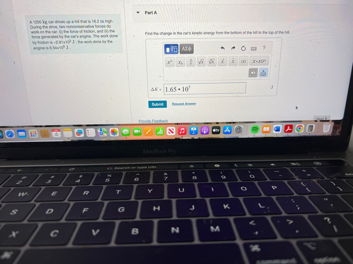 G
2
X
A 1250 kg car drives up a hill that is 16.2 m high.
During the drive, two nonconservative forces do
work on the car: (i) the force of friction, and (ii) the
force generated by the car's engine. The work done
by friction is -2.91x105 J; the work done by the
engine is 6.54x105 J
www
3
APR
E
$
4
7
R
F
%
5
▼
T
Part A
Find the change in the car's kinetic energy from the bottom of the hill to the top of the hill.
B
G Search or type URL
Provide Feedback
AK = 1.65 105
Submit Request Answer
xa
ال
Y
—| ΑΣΦ
MacBook Pro
H
N♫
&
7
a
b
U
N
00
8
√x x
Q
1
X
tv A
- 0
M
9
K
→
x
<
1X1 X-10n
O
?
He
J
AW
P
J
LAMMAGAR
Next >
14
.
del