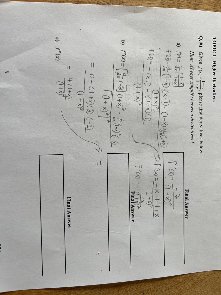 TOPIC 1 Higher Derivatives
1-.x
Q. #1 Given f(x)= , please find derivatives below.
Hint: Always simplify between derivatives !
1 + X
a) f(x) =
G=0
f23=(1-x)(x+1)-(1-x)(1+x)
(1+x)
f² = -(x+1)-(1-x)(1)
tr
b) ƒ"(x) = x (-)](1+x)ª- (+ (-3)
[(1 + x)²³) ³
c) f"(x)
2
= 0-(1+x) (2) (-2
(1 + x)²
=
4 (1+x)
(1+x)"
Final Answer
-2
f'(x) = (²+²x³²²
Ofw=-x-1-1+X
(1+x)
P'(x) = (1+x)
Final Answer
Final Answer