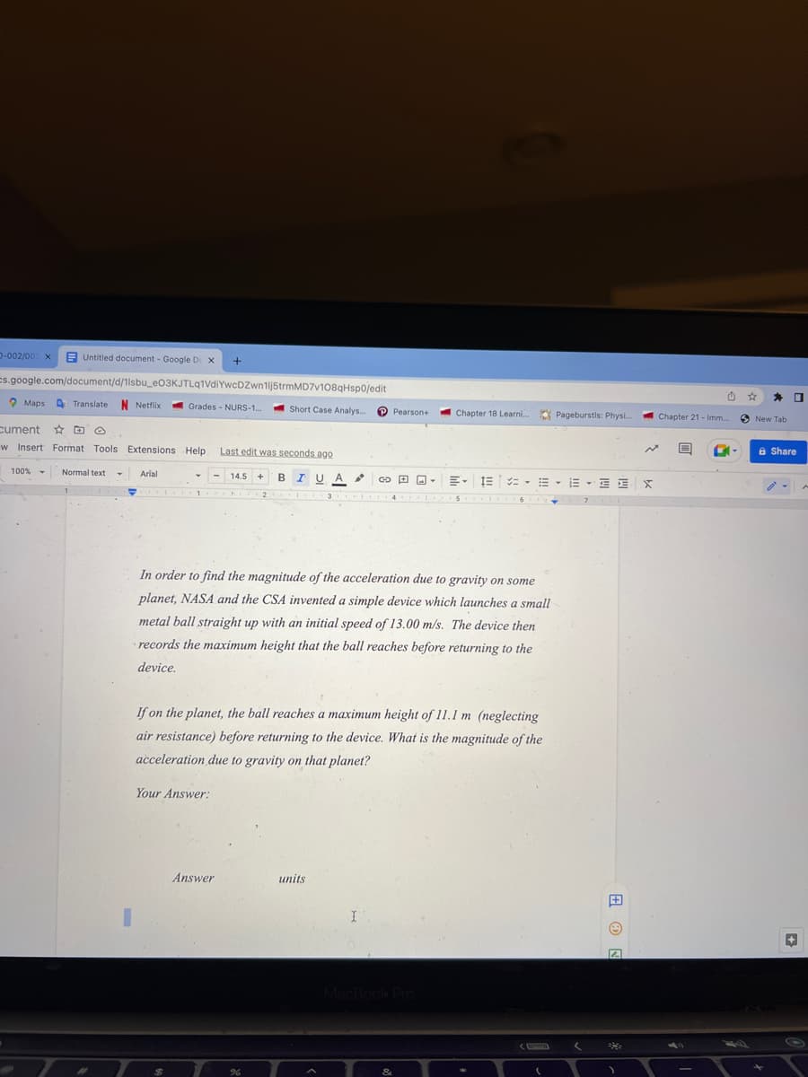 Untitled document - Google De X
cs.google.com/document/d/1lsbu_e03KJTLq1VdiYwcDZwn1lj5trmMD7v108qHsp0/edit
Grades NURS-1...
D-002/003 x
Maps Translate N Netflix
100% -
cument
w Insert Format Tools Extensions Help. Last edit was seconds ago
Normal text T
Arial
Y
+
Your Answer:
Answer
Short Case Analys... P Pearson+
14.5 + BIUA
2
%
In order to find the magnitude of the acceleration due to gravity on some
planet, NASA and the CSA invented a simple device which launches a small
metal ball straight up with an initial speed of 13.00 m/s. The device then
records the maximum height that the ball reaches before returning to the
device.
If on the planet, the ball reaches a maximum height of 11.1 m (neglecting
air resistance) before returning to the device. What is the magnitude of the
acceleration due to gravity on that planet?
units
GO
A
I
Y
MacBook Pro
Chapter 18 Learni... Pageburstis: Physi...
&
三····E·E
5
(
7
(
EX
+
N
)
Chapter 21 - Imm....
A
-
S New Tab
☐
& Share
A