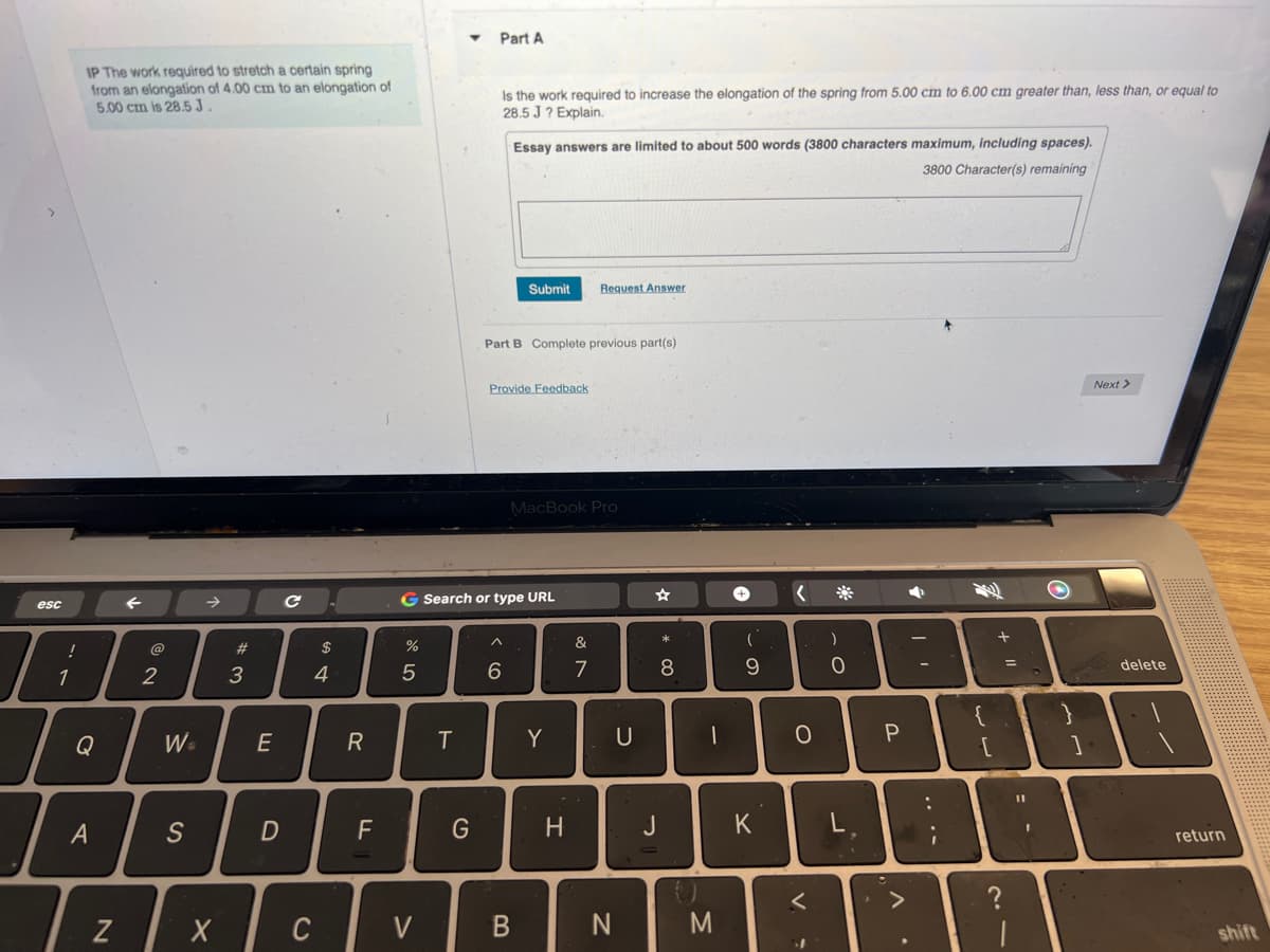 esc
!
1
IP The work required to stretch a certain spring
from an elongation of 4.00 cm to an elongation of
5.00 cm is 28.5 J.
Q
A
@
2
W=
S
Tzx
Z
X
#3
E
D
с
S4
C
$
4
R
F
%
5
V
T
Part A
G
Is the work required to increase the elongation of the spring from 5.00 cm to 6.00 cm greater than, less than, or equal to
28.5 J? Explain.
G Search or type URL
Essay answers are limited to about 500 words (3800 characters maximum, including spaces).
3800 Character(s) remaining
Part B Complete previous part(s)
Provide Feedback
^
Submit
6
B
MacBook Pro
Y
Request Answer
H
&
7
N
U
* 00
8
J
-
M
+
9
K
<
O
<
)
0
L
P
◆
:
+1
?
=
I
O
Next >
delete
return
shift