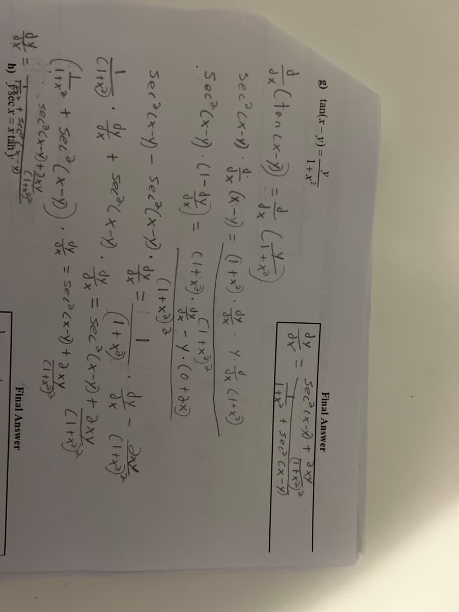 g) tan(x - y) =
1+x²
d
1/² (tan ex-x) = // (1+x)
dx
dx
Címo
Sec² (x-y)- $ x (x²-y) = (1 + x) · X · Y. √x (1+x)
dx
Sec² (x-y). (1-dy) =
(1+x).
(1+x²2
/x-y. (0+2x)
dy
Sera (x-y)- Seca (x-y).
(1+x² + sec ³ (x-1))
seco(x-1)+ axy
(1+x)
(1+x)2
• d = 1 1
dx
T
h) Secx=xtany
+ sec (X-Y)
Final Answer
Secalx-x + xy
(1+x²)
+ Sei CX-Y)
+ x³
· dy + sec³(x-1). dx = sec ² (x-x)+ axy
Cittaja
1+x²
H
dy.
XY
Jx (1 + x)²
sec (x-1) + 2xy
(1+x)
Final Answer