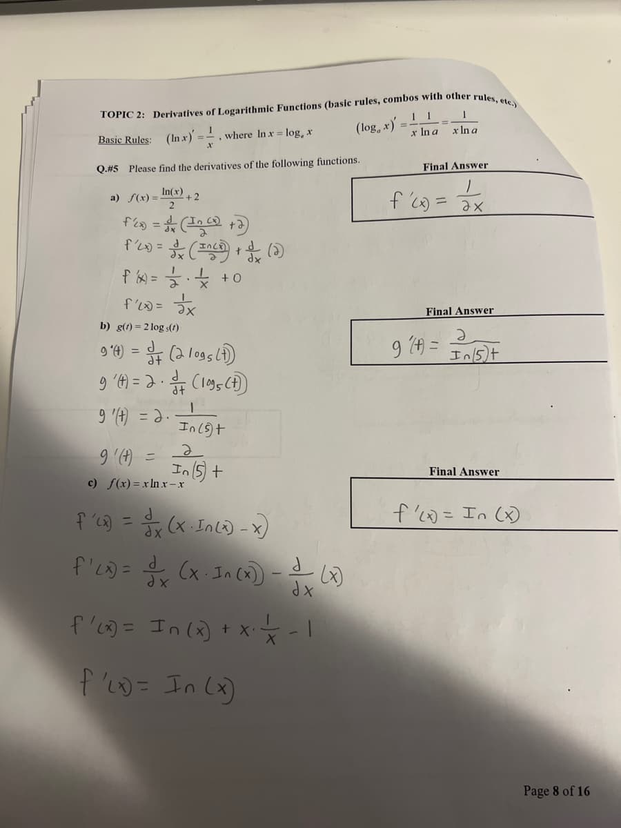 TOPIC 2: Derivatives of Logarithmic Functions (basic rules, combos with other rules, etc.)
Basic Rules: (In x) = - , where In x = log, x
Q.#5 Please find the derivatives of the following functions.
In(x)
2
fix) = 1 (Inc)
f'(x) =
a) f(x) =
+2
b) g(t) = 2log s(t)
(INC) + (2)
f/1x) = = = = = = = + +0
f'(x) = 2x
9'(t) = 3 (2 logs (1)
9' (t) = 2 · 3 (1095 (t))
.
9 '(t) = 2.
I
In (5)+
2
In (5) +
9' (t) =
c) f(x)=xlnx-x
f'(x) = x (x-In (x) - x)
f'ci) = x (x. In (x) - — (0)
-
dx
dx
f'(x) = In (x) + x² = -1
X
f'(x)= In (x)
(log, x)
11
x In a
1
x ln a
Final Answer
f'(x) = ax
Final Answer
9(A) =
Ə
In/5)+
Final Answer
f'(x) = In (x)
Page 8 of 16