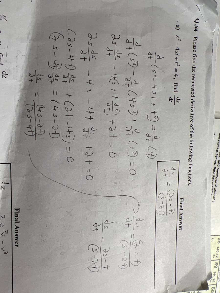 Q.#4 Please find the requested derivative of the following functions.
a) s² - 4st+t² = 4, find ds
dt
d
- (5³_4 5 + + + ³) = √3+ (4)
d+
dt
25 ds
dt
Physics. 86th ed. Boca Raton: CP
CRC Handbook of Chemistry
d
—— + (5³) - 13/7 (45D) + 3 + (+³) = 0
4(5 + + √²/²) +2+ = 0
dt
(25-47) 1 / +(2+-45) = 0
(25-47 4/5 = (45-2t)
ds
d+
25 ds -43-4+ √5 + + 2+ = 0
dt
dz
ds
(45-27)
(25-4+)
dt
Final Answer
(75-7)
(3-27)
dz
begin
58 140.12 59 140.91
3+
53
ds_(25-1)
at (s-at)
as-t
ds
d+ (5-2+)
2 e
-
Final Answer
·른 -
60