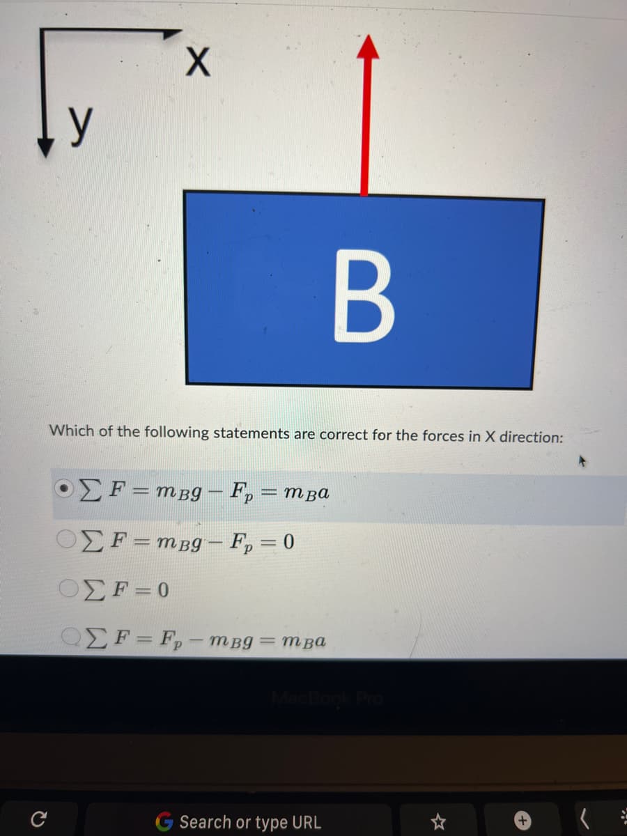 y
X
B
Which of the following statements are correct for the forces in X direction:
Σ F = mpg - Fp = mpa
ΟΣ F = mpg - Fp = 0
ΟΣF = 0
ΟΣ F = F - mBg = mpa
MacBook Pro
Search or type URL