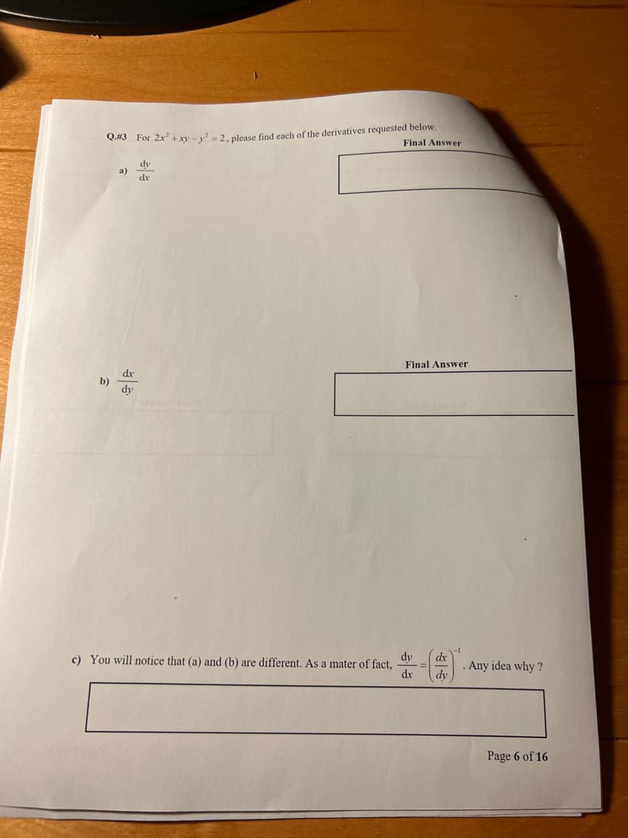 Q.#3 For 2x² + xy-²-2, please find each of the derivatives requested below.
Final Answer
b)
a)
dx
dy
dy
dx
Final Answer
dy
c) You will notice that (a) and (b) are different. As a mater of fact,
dr
dx
dy
-1
. Any idea why?
Page 6 of 16