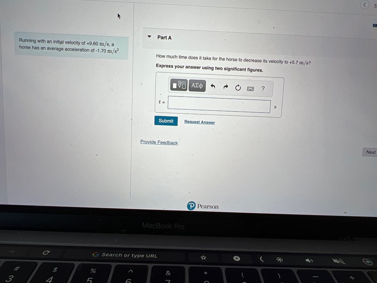 3
Running with an initial velocity of +9.60 m/s, a
horse has an average acceleration of -1.70 m/s².
$
%
5
Part A
How much time does it take for the horse to decrease its velocity to +5.7 m/s?
Express your answer using two significant figures.
G Search or type URL
17 ΑΣΦ
Submit Request Answer
Provide Feedback
MacBook Pro
&
7
P Pearson
?
S
5
RE
Next