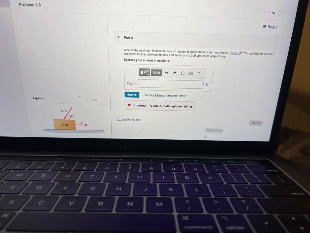 Problem 6.6
Figure
16 N
55°
28 kg
F
F
< 1 of 1 >
PT.
LER
DE
D
5
T
G
G Search or type URL
B
Y
6
Part A
H
What is the minimum horizontal force F needed to make the box start moving in (Figure 1)? The coefficients of kinetic
and static friction between the box and the floor are 0.26 and 0.39, respectively.
Express your answer in newtons.
Fmin =
Submit
Provide Feedback
MacBook Pro
X Incorrect; Try Again; 5 attempts remaining
&
z
15. ΑΣΦ
N
Previous Answers Request Answer
J
8
M
9
www.
K
O
O
?
N
Course Home
♡
P
L-
C
?
I
1 of 10
Next >
Review
>