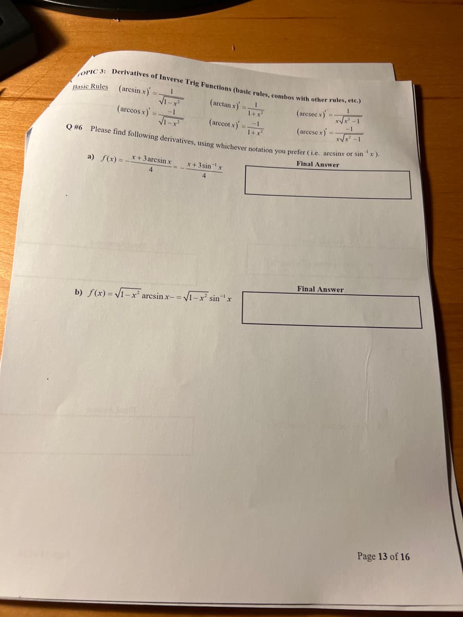 OPIC 3: Derivatives of Inverse Trig Functions (basic rules, combos with other rules, etc.)
(arcsin x)
(arcsec x) =
(arccos.x) =
(arcese x) =
Basic Rules
√1-x²
√1-x²
(arctan x)
(arccot x) =
a) f(x)=x+3 arcsin.x x+3sin x
4
1
1+x²
Q #6 Please find following derivatives, using whichever notation you prefer (i.e. arcsinx or sin ¹x).
Final Answer
b) f(x)=V1x’ arcsin x= = V1−xsin 'x
√x²-1
-1
x√√x²-1
1+x²
Final Answer
Page 13 of 16