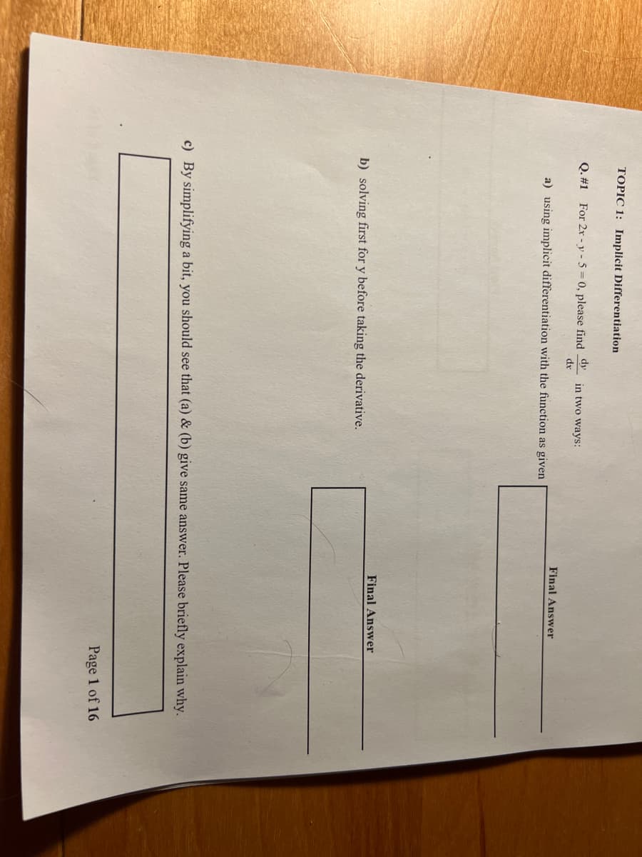 TOPIC 1: Implicit Differentiation
Q. #1 For 2x -y-5= 0, please find dy in two ways:
dx
a) using implicit differentiation with the function as given
b) solving first for y before taking the derivative.
Final Answer
Final Answer
c) By simplifying a bit, you should see that (a) & (b) give same answer. Please briefly explain why.
Page 1 of 16